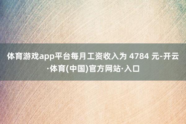 体育游戏app平台每月工资收入为 4784 元-开云·体育(中国)官方网站·入口