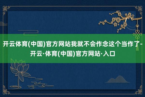 开云体育(中国)官方网站我就不会作念这个当作了-开云·体育(中国)官方网站·入口