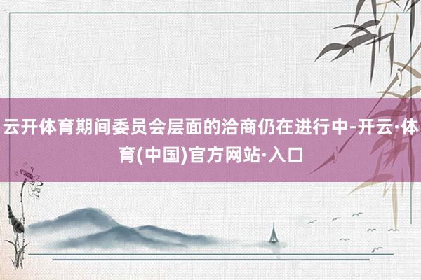 云开体育期间委员会层面的洽商仍在进行中-开云·体育(中国)官方网站·入口