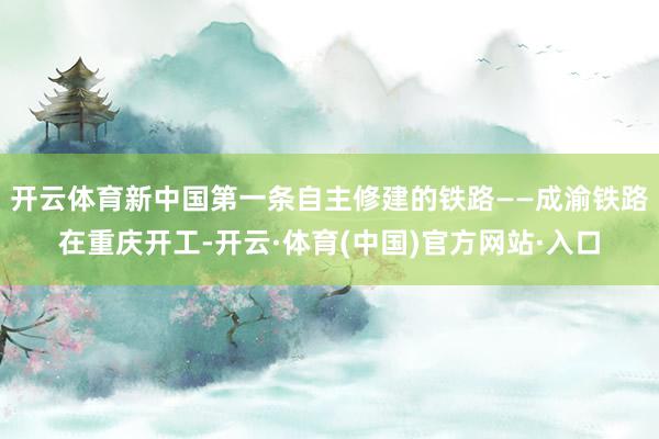 开云体育新中国第一条自主修建的铁路——成渝铁路在重庆开工-开云·体育(中国)官方网站·入口