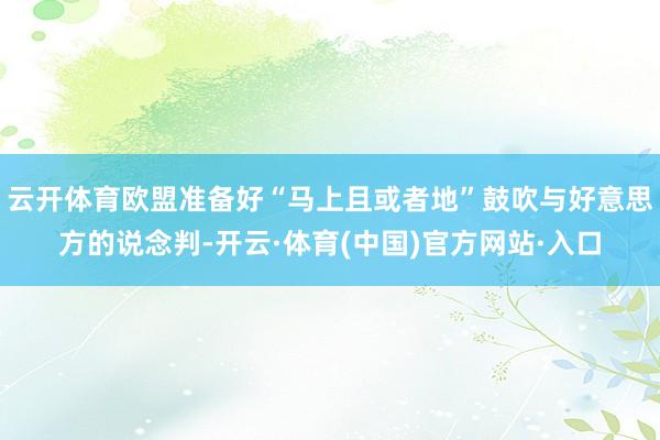 云开体育欧盟准备好“马上且或者地”鼓吹与好意思方的说念判-开云·体育(中国)官方网站·入口