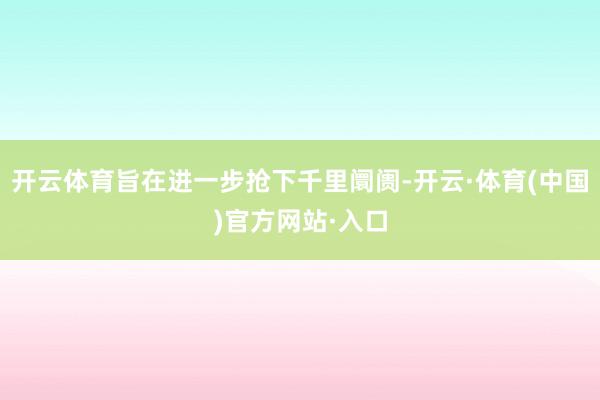 开云体育旨在进一步抢下千里阛阓-开云·体育(中国)官方网站·入口