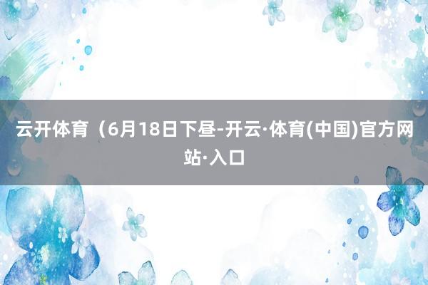云开体育　　（6月18日下昼-开云·体育(中国)官方网站·入口