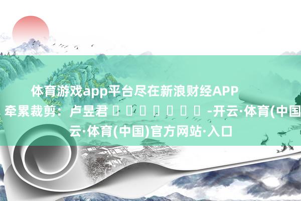 体育游戏app平台尽在新浪财经APP            						牵累裁剪：卢昱君 							-开云·体育(中国)官方网站·入口