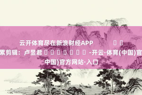 云开体育尽在新浪财经APP            						牵累剪辑：卢昱君 							-开云·体育(中国)官方网站·入口