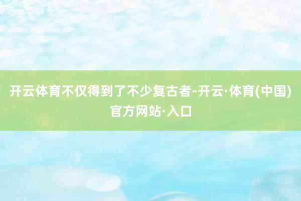开云体育不仅得到了不少复古者-开云·体育(中国)官方网站·入口