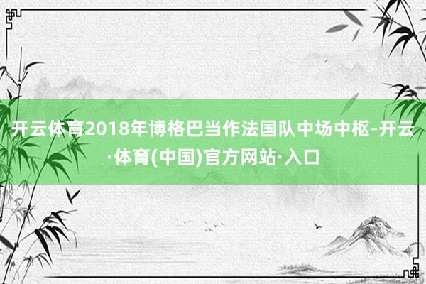 开云体育2018年博格巴当作法国队中场中枢-开云·体育(中国)官方网站·入口
