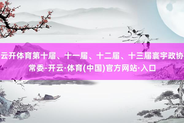 云开体育第十届、十一届、十二届、十三届寰宇政协常委-开云·体育(中国)官方网站·入口