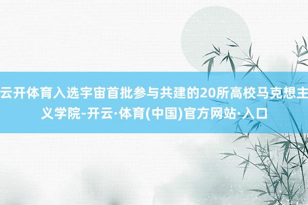 云开体育入选宇宙首批参与共建的20所高校马克想主义学院-开云·体育(中国)官方网站·入口