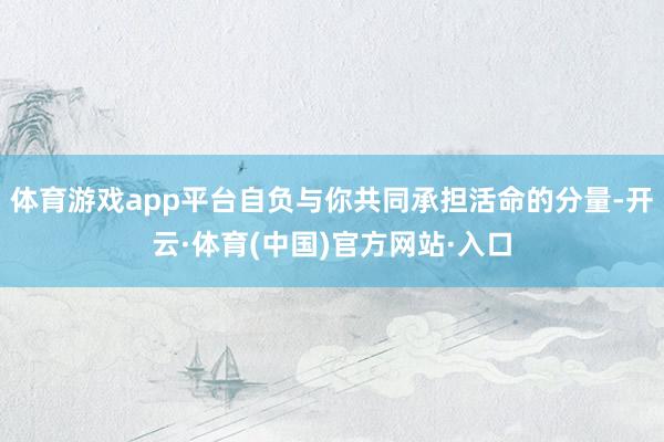 体育游戏app平台自负与你共同承担活命的分量-开云·体育(中国)官方网站·入口