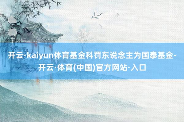 开云·kaiyun体育基金科罚东说念主为国泰基金-开云·体育(中国)官方网站·入口