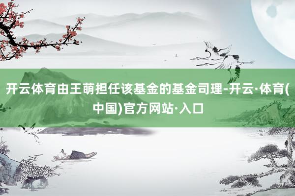 开云体育由王萌担任该基金的基金司理-开云·体育(中国)官方网站·入口