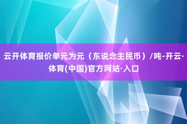 云开体育报价单元为元（东说念主民币）/吨-开云·体育(中国)官方网站·入口