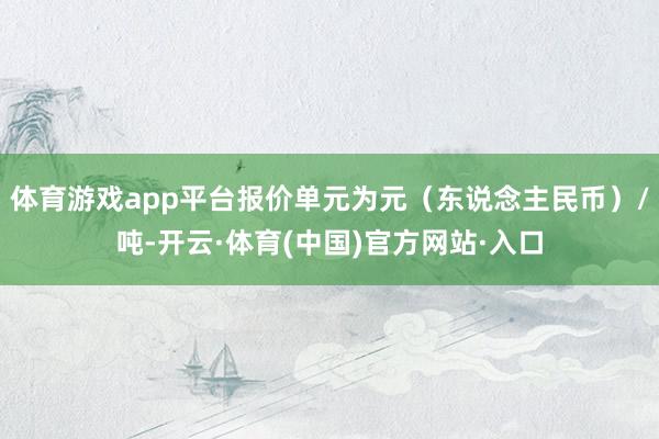 体育游戏app平台报价单元为元（东说念主民币）/吨-开云·体育(中国)官方网站·入口