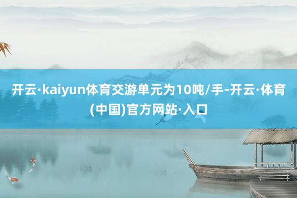 开云·kaiyun体育交游单元为10吨/手-开云·体育(中国)官方网站·入口