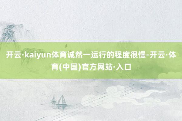 开云·kaiyun体育诚然一运行的程度很慢-开云·体育(中国)官方网站·入口