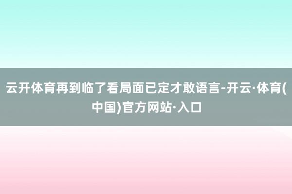 云开体育再到临了看局面已定才敢语言-开云·体育(中国)官方网站·入口