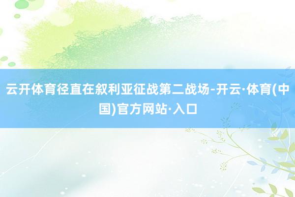云开体育径直在叙利亚征战第二战场-开云·体育(中国)官方网站·入口