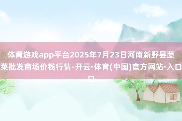 体育游戏app平台2025年7月23日河南新野县蔬菜批发商场价钱行情-开云·体育(中国)官方网站·入口