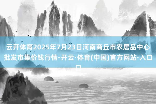 云开体育2025年7月23日河南商丘市农居品中心批发市集价钱行情-开云·体育(中国)官方网站·入口