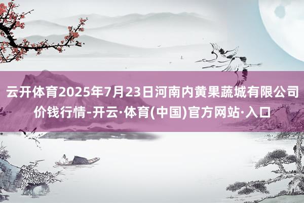 云开体育2025年7月23日河南内黄果蔬城有限公司价钱行情-开云·体育(中国)官方网站·入口
