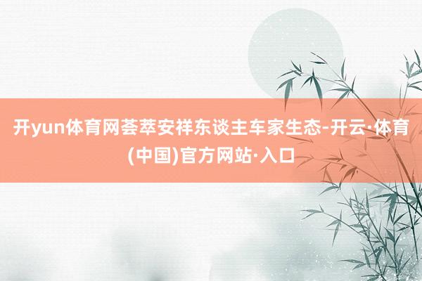 开yun体育网荟萃安祥东谈主车家生态-开云·体育(中国)官方网站·入口