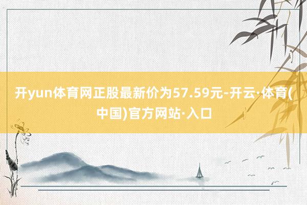 开yun体育网正股最新价为57.59元-开云·体育(中国)官方网站·入口