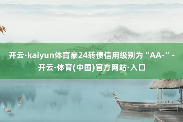 开云·kaiyun体育豪24转债信用级别为“AA-”-开云·体育(中国)官方网站·入口