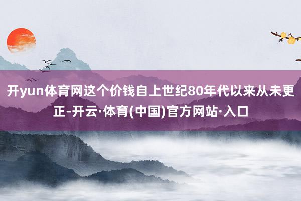 开yun体育网这个价钱自上世纪80年代以来从未更正-开云·体育(中国)官方网站·入口