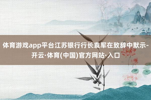 体育游戏app平台江苏银行行长袁军在致辞中默示-开云·体育(中国)官方网站·入口
