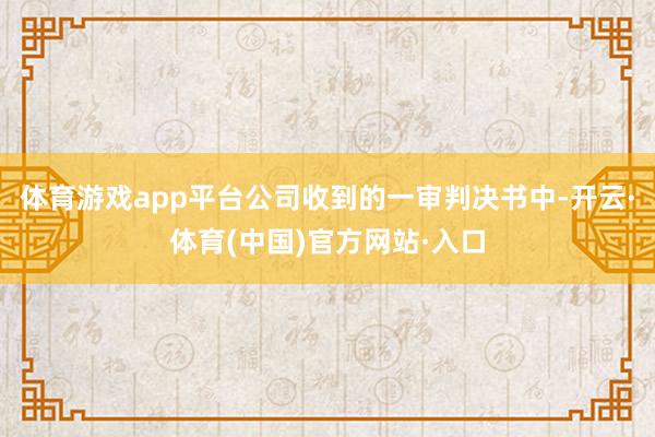 体育游戏app平台公司收到的一审判决书中-开云·体育(中国)官方网站·入口