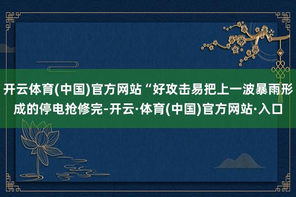 开云体育(中国)官方网站“好攻击易把上一波暴雨形成的停电抢修完-开云·体育(中国)官方网站·入口