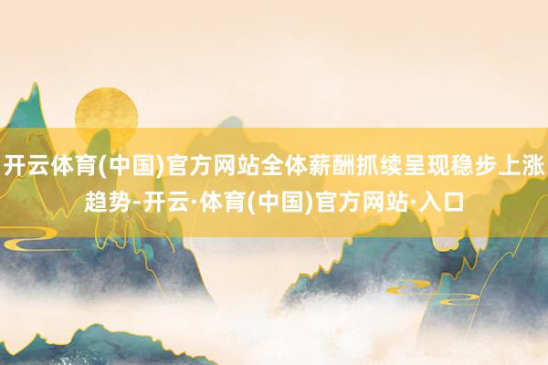 开云体育(中国)官方网站全体薪酬抓续呈现稳步上涨趋势-开云·体育(中国)官方网站·入口