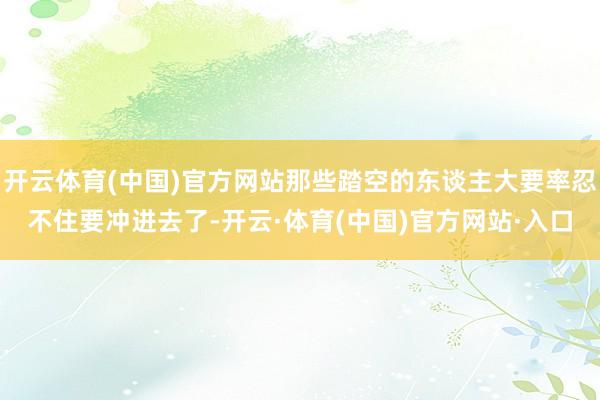开云体育(中国)官方网站那些踏空的东谈主大要率忍不住要冲进去了-开云·体育(中国)官方网站·入口