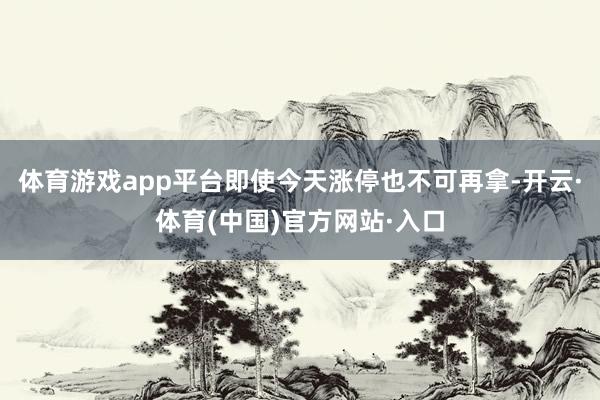 体育游戏app平台即使今天涨停也不可再拿-开云·体育(中国)官方网站·入口
