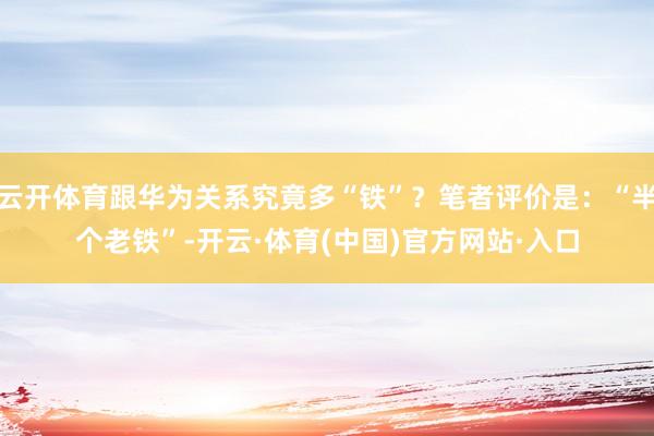 云开体育跟华为关系究竟多“铁”？笔者评价是：“半个老铁”-开云·体育(中国)官方网站·入口