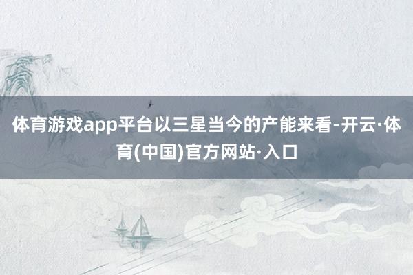 体育游戏app平台以三星当今的产能来看-开云·体育(中国)官方网站·入口