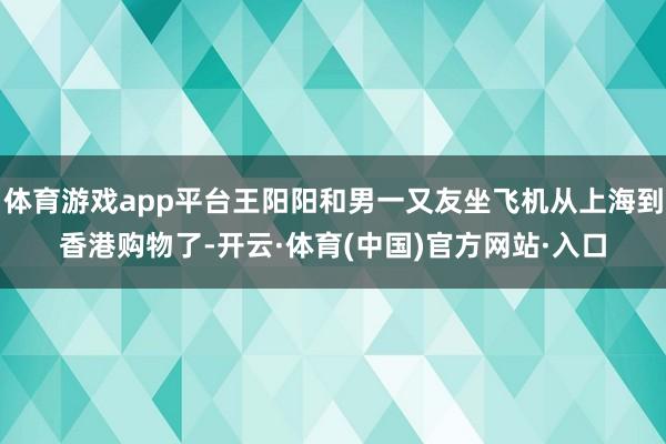 体育游戏app平台王阳阳和男一又友坐飞机从上海到香港购物了-开云·体育(中国)官方网站·入口