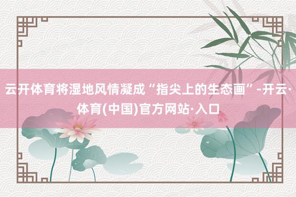 云开体育将湿地风情凝成“指尖上的生态画”-开云·体育(中国)官方网站·入口