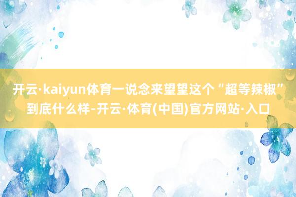 开云·kaiyun体育一说念来望望这个“超等辣椒”到底什么样-开云·体育(中国)官方网站·入口