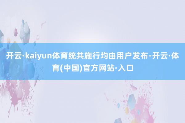 开云·kaiyun体育统共施行均由用户发布-开云·体育(中国)官方网站·入口