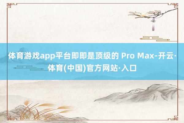 体育游戏app平台即即是顶级的 Pro Max-开云·体育(中国)官方网站·入口