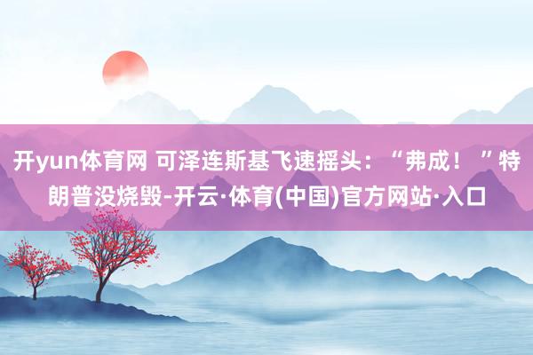 开yun体育网 可泽连斯基飞速摇头：“弗成！ ”特朗普没烧毁-开云·体育(中国)官方网站·入口