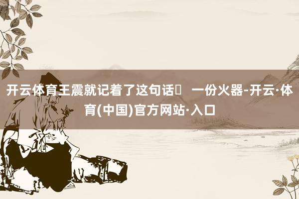 开云体育王震就记着了这句话▶ 一份火器-开云·体育(中国)官方网站·入口