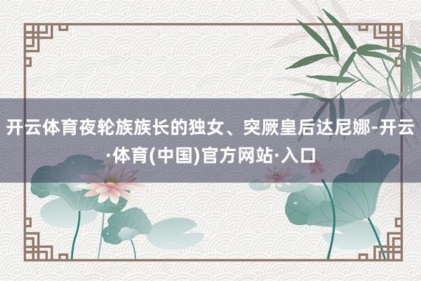 开云体育夜轮族族长的独女、突厥皇后达尼娜-开云·体育(中国)官方网站·入口