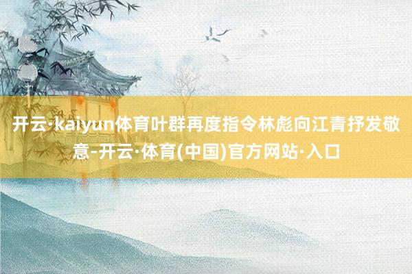 开云·kaiyun体育叶群再度指令林彪向江青抒发敬意-开云·体育(中国)官方网站·入口
