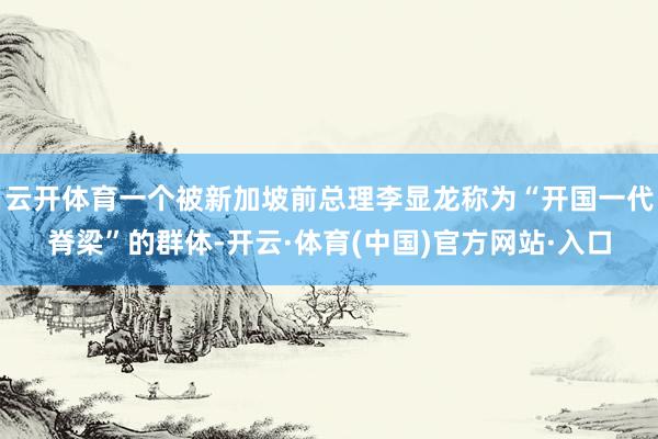 云开体育一个被新加坡前总理李显龙称为“开国一代脊梁”的群体-开云·体育(中国)官方网站·入口