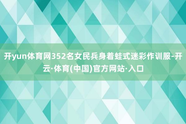 开yun体育网352名女民兵身着蛙式迷彩作训服-开云·体育(中国)官方网站·入口