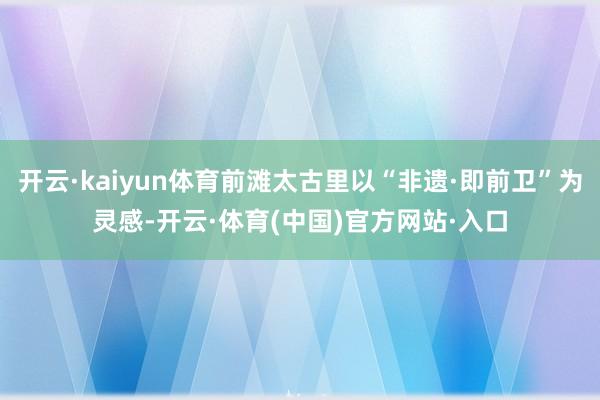 开云·kaiyun体育前滩太古里以“非遗·即前卫”为灵感-开云·体育(中国)官方网站·入口
