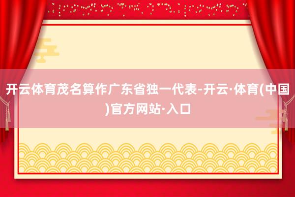 开云体育茂名算作广东省独一代表-开云·体育(中国)官方网站·入口